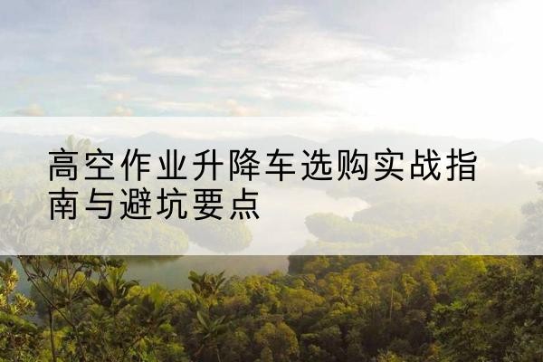 浚县升降车怎么选-高空作业升降车选购实战指南与避坑要点