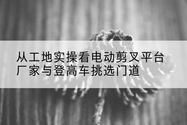 浚县电动剪叉升降平台厂家-从工地实操看电动剪叉平台厂家与登高车挑选门道
