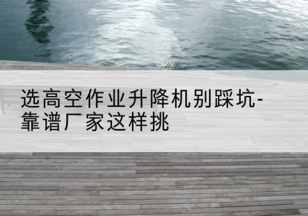浚县剪叉式升降机厂家-选高空作业升降机别踩坑-靠谱厂家这样挑