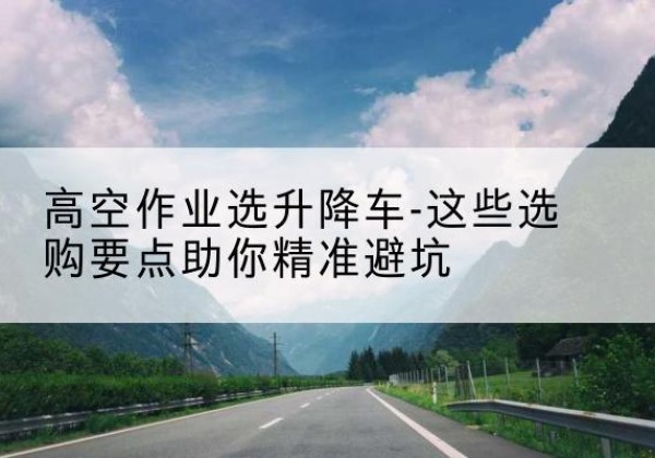 浚县升降车厂家-高空作业选升降车-这些选购要点助你*避坑