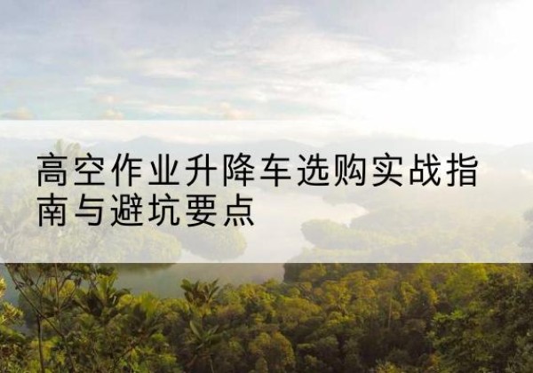 浚县升降车怎么选-高空作业升降车选购实战指南与避坑要点