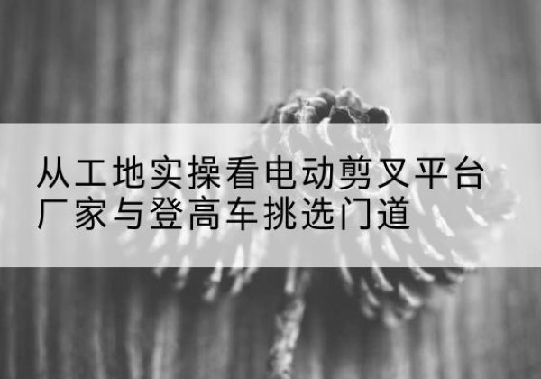 浚县电动剪叉升降平台厂家-从工地实操看电动剪叉平台厂家与登高车挑选门道